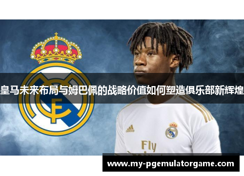 皇马未来布局与姆巴佩的战略价值如何塑造俱乐部新辉煌