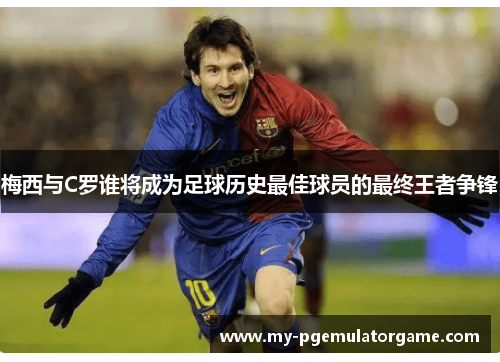 梅西与C罗谁将成为足球历史最佳球员的最终王者争锋