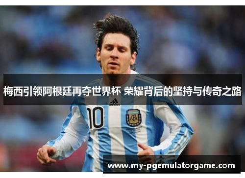 梅西引领阿根廷再夺世界杯 荣耀背后的坚持与传奇之路