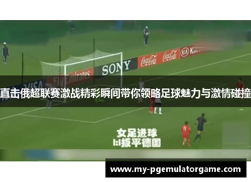 直击俄超联赛激战精彩瞬间带你领略足球魅力与激情碰撞