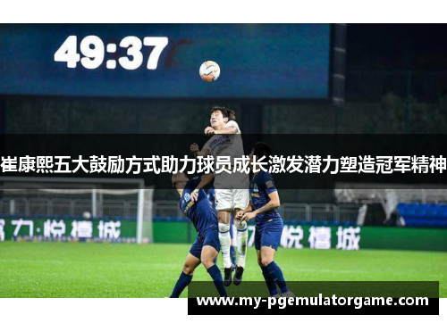 崔康熙五大鼓励方式助力球员成长激发潜力塑造冠军精神