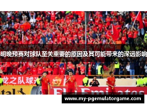 明晚预赛对球队至关重要的原因及其可能带来的深远影响