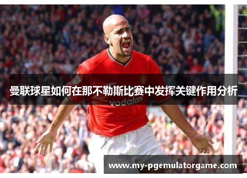 曼联球星如何在那不勒斯比赛中发挥关键作用分析