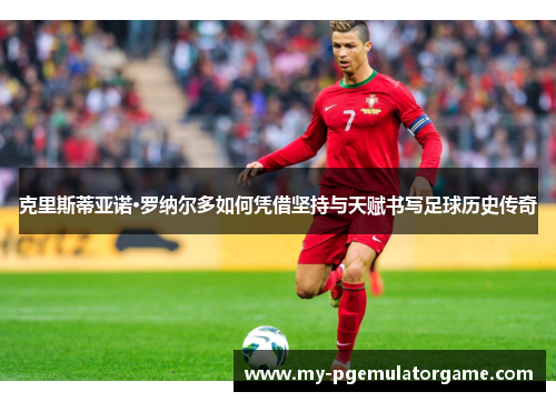 克里斯蒂亚诺·罗纳尔多如何凭借坚持与天赋书写足球历史传奇