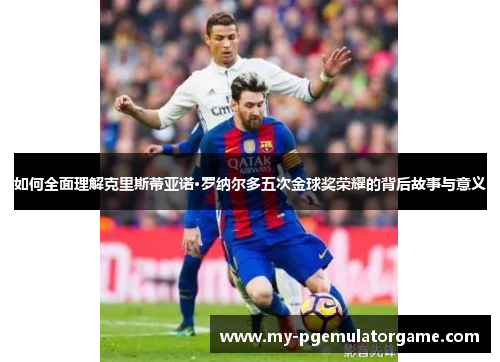 如何全面理解克里斯蒂亚诺·罗纳尔多五次金球奖荣耀的背后故事与意义