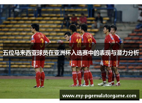 五位马来西亚球员在亚洲杯入选赛中的表现与潜力分析