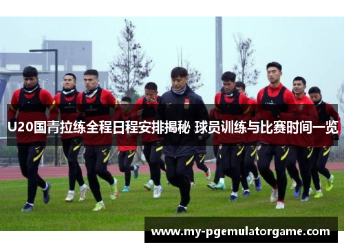 U20国青拉练全程日程安排揭秘 球员训练与比赛时间一览