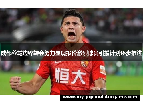 成都蓉城边锋转会努力显现报价激烈球员引援计划逐步推进