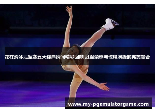 花样滑冰冠军赛五大经典瞬间精彩回顾 冠军荣耀与惊艳演绎的完美融合