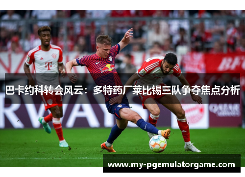 巴卡约科转会风云：多特药厂莱比锡三队争夺焦点分析