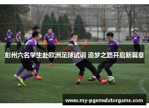彭州六名学生赴欧洲足球试训 追梦之路开启新篇章