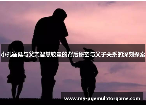 小孔塞桑与父亲智慧较量的背后秘密与父子关系的深刻探索