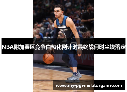 NBA附加赛区竞争白热化倒计时最终战何时尘埃落定