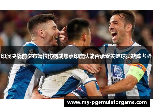 印澳决战前夕布姆拉伤病成焦点印度队能否承受关键球员缺阵考验