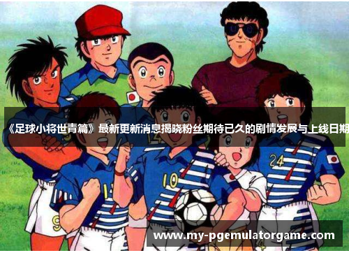 《足球小将世青篇》最新更新消息揭晓粉丝期待已久的剧情发展与上线日期
