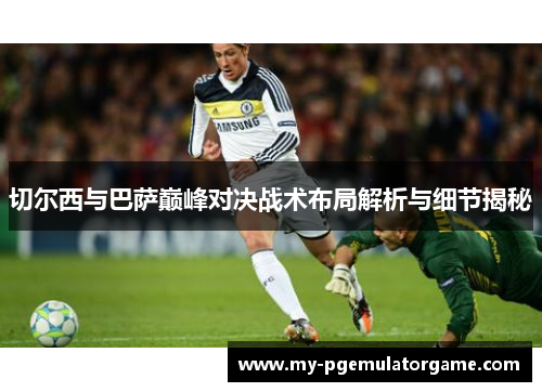 切尔西与巴萨巅峰对决战术布局解析与细节揭秘