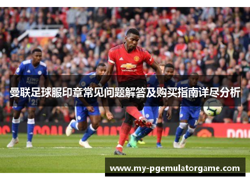 曼联足球服印章常见问题解答及购买指南详尽分析