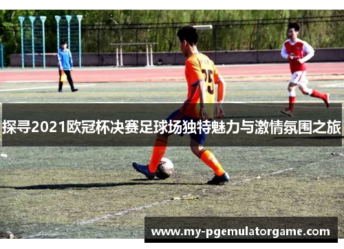 探寻2021欧冠杯决赛足球场独特魅力与激情氛围之旅