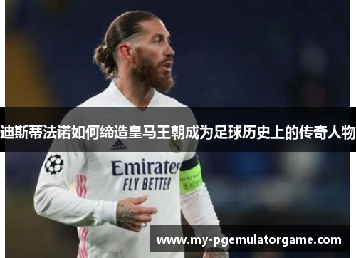 迪斯蒂法诺如何缔造皇马王朝成为足球历史上的传奇人物