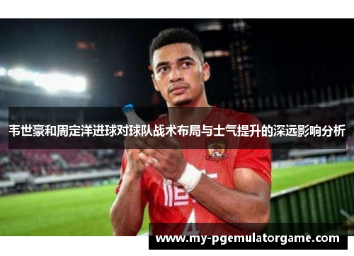 韦世豪和周定洋进球对球队战术布局与士气提升的深远影响分析
