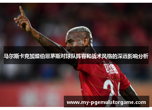 马尔斯卡克加盟伯恩茅斯对球队阵容和战术风格的深远影响分析