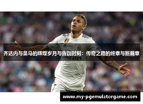齐达内与皇马的辉煌岁月与告别时刻：传奇之路的终章与新篇章