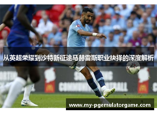 从英超荣耀到沙特新征途马赫雷斯职业抉择的深度解析 从英超荣耀到沙特新征途马赫雷斯职业抉择的深度解析