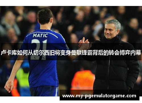 卢卡库如何从切尔西旧将变身曼联锋霸背后的转会博弈内幕