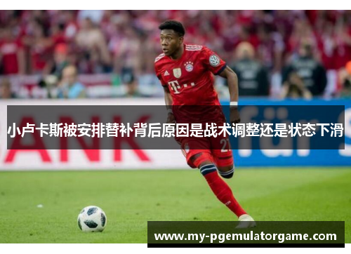 小卢卡斯被安排替补背后原因是战术调整还是状态下滑