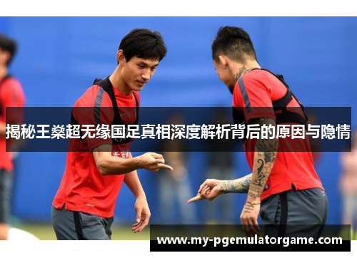 揭秘王燊超无缘国足真相深度解析背后的原因与隐情