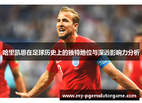 哈里凯恩在足球历史上的独特地位与深远影响力分析