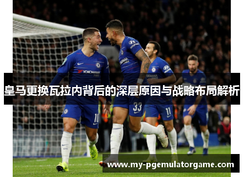 皇马更换瓦拉内背后的深层原因与战略布局解析 皇马更换瓦拉内背后的深层原因与战略布局解析