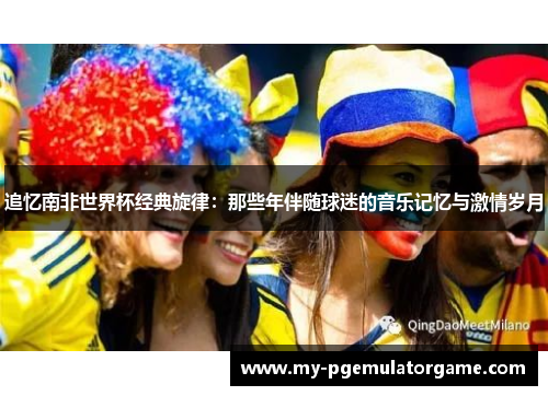 追忆南非世界杯经典旋律：那些年伴随球迷的音乐记忆与激情岁月