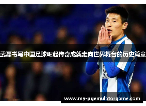 武磊书写中国足球崛起传奇成就走向世界舞台的历史篇章 武磊书写中国足球崛起传奇成就走向世界舞台的历史篇章