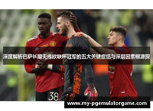 深度解析巴萨长期无缘欧联杯冠军的五大关键症结与深层因素根源探 深度解析巴萨长期无缘欧联杯冠军的五大关键症结与深层因素根源探