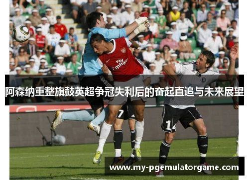 阿森纳重整旗鼓英超争冠失利后的奋起直追与未来展望 阿森纳重整旗鼓英超争冠失利后的奋起直追与未来展望