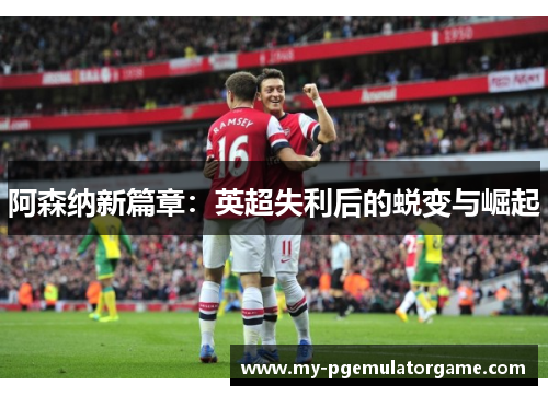阿森纳新篇章:英超失利后的蜕变与崛起 阿森纳新篇章:英超失利后的蜕变与崛起