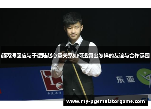 颜丙涛回应与于德陆赵心童关系如何透露出怎样的友谊与合作氛围