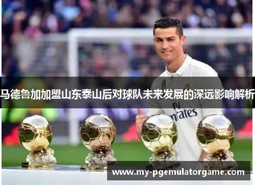 马德鲁加加盟山东泰山后对球队未来发展的深远影响解析