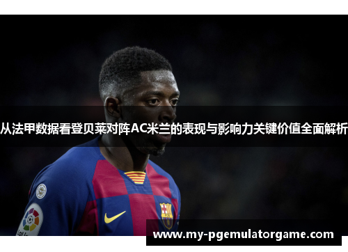 从法甲数据看登贝莱对阵AC米兰的表现与影响力关键价值全面解析