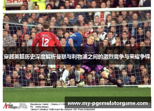穿越英超历史深度解析曼联与利物浦之间的激烈竞争与荣耀争锋