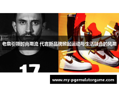 老詹引领时尚潮流 代言新品牌掀起运动与生活融合的风潮 老詹引领时尚潮流 代言新品牌掀起运动与生活融合的风潮