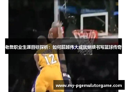 老詹职业生涯目标探析：如何超越伟大成就继续书写篮球传奇