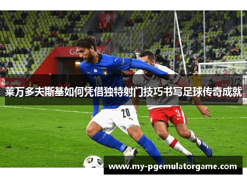 莱万多夫斯基如何凭借独特射门技巧书写足球传奇成就