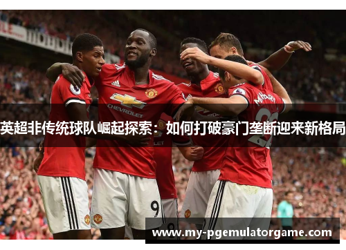 英超非传统球队崛起探索:如何打破豪门垄断迎来新格局 英超非传统球队崛起探索:如何打破豪门垄断迎来新格局