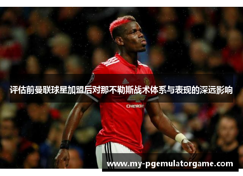 评估前曼联球星加盟后对那不勒斯战术体系与表现的深远影响