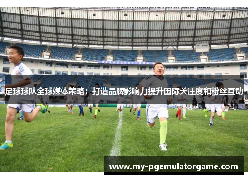 足球球队全球媒体策略：打造品牌影响力提升国际关注度和粉丝互动