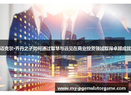 迈克尔·乔丹之子如何通过智慧与远见在商业投资领域取得卓越成就