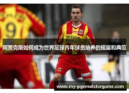 阿贾克斯如何成为世界足球青年球员培养的摇篮和典范