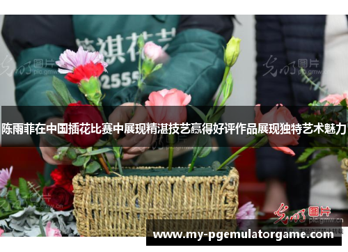 陈雨菲在中国插花比赛中展现精湛技艺赢得好评作品展现独特艺术魅力